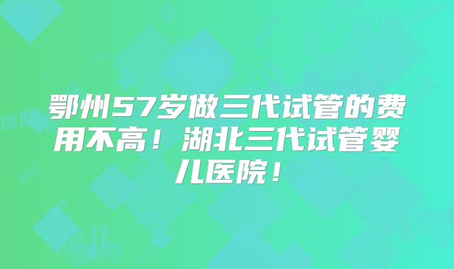 鄂州57岁做三代试管的费用不高！湖北三代试管婴儿医院！