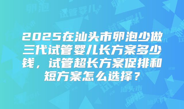 2025在汕头市卵泡少做三代试管婴儿长方案多少钱，试管超长方案促排和短方案怎么选择？