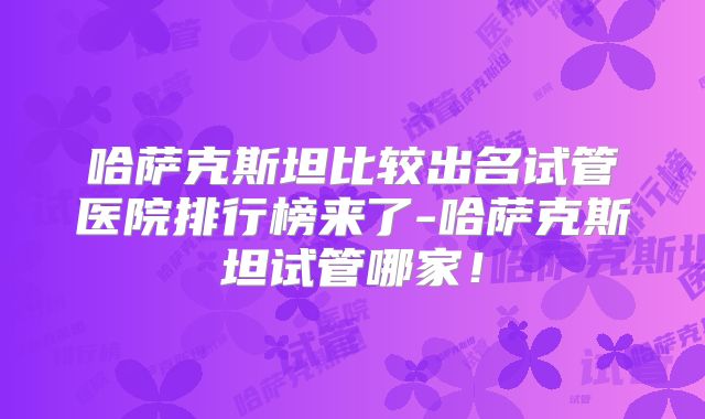 哈萨克斯坦比较出名试管医院排行榜来了-哈萨克斯坦试管哪家！