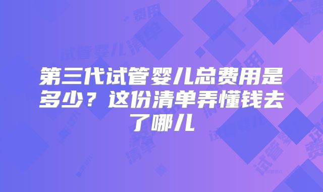 第三代试管婴儿总费用是多少？这份清单弄懂钱去了哪儿