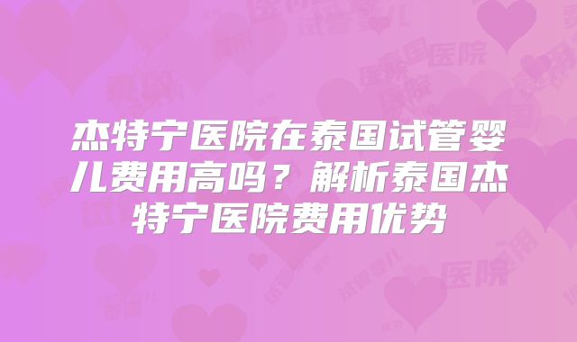杰特宁医院在泰国试管婴儿费用高吗？解析泰国杰特宁医院费用优势
