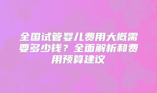 全国试管婴儿费用大概需要多少钱?全面解析和费用预算建议