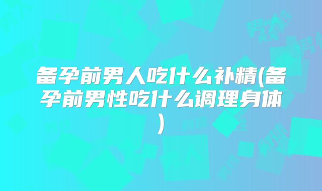 备孕前男人吃什么补精(备孕前男性吃什么调理身体)