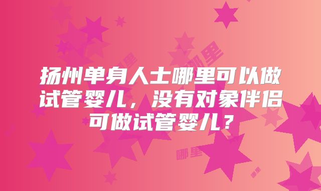 扬州单身人士哪里可以做试管婴儿，没有对象伴侣可做试管婴儿？