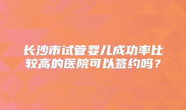 长沙市试管婴儿成功率比较高的医院可以签约吗？