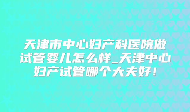 天津市中心妇产科医院做试管婴儿怎么样_天津中心妇产试管哪个大夫好!