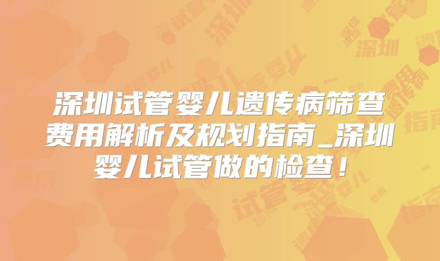 深圳试管婴儿遗传病筛查费用解析及规划指南_深圳婴儿试管做的检查！