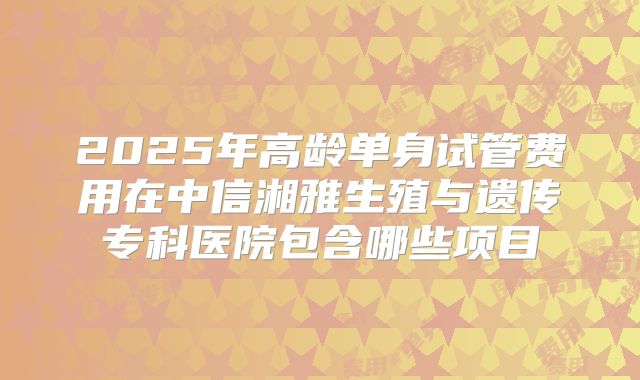 2025年高龄单身试管费用在中信湘雅生殖与遗传专科医院包含哪些项目