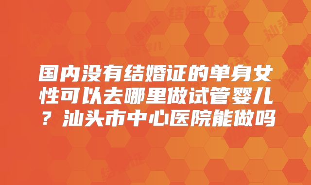 国内没有结婚证的单身女性可以去哪里做试管婴儿?汕头市中心医院能做吗
