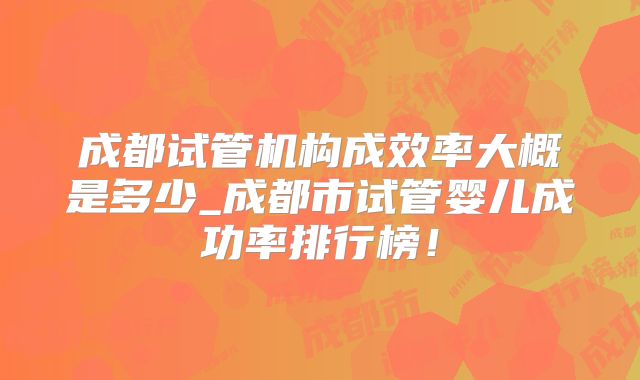 成都试管机构成效率大概是多少_成都市试管婴儿成功率排行榜！