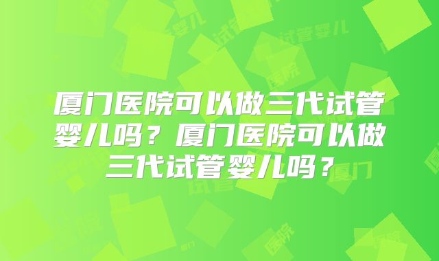 厦门医院可以做三代试管婴儿吗？厦门医院可以做三代试管婴儿吗？
