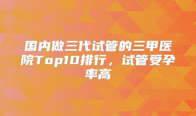 国内做三代试管的三甲医院Top10排行，试管受孕率高