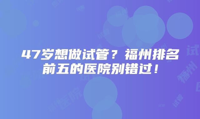 47岁想做试管？福州排名前五的医院别错过！