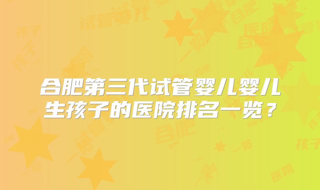 合肥第三代试管婴儿婴儿生孩子的医院排名一览?