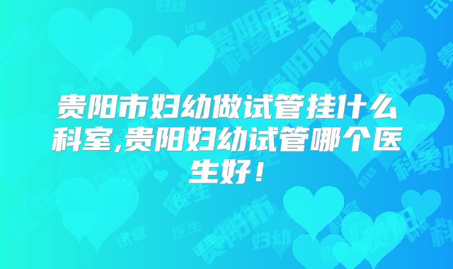贵阳市妇幼做试管挂什么科室,贵阳妇幼试管哪个医生好！