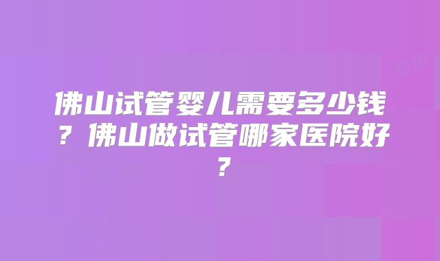 佛山试管婴儿需要多少钱？佛山做试管哪家医院好？