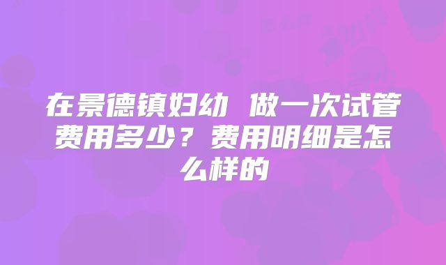 在景德镇妇幼 做一次试管费用多少？费用明细是怎么样的