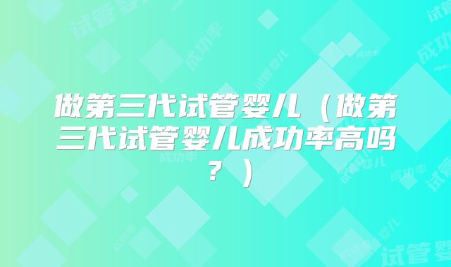 做第三代试管婴儿（做第三代试管婴儿成功率高吗？）