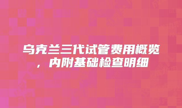乌克兰三代试管费用概览，内附基础检查明细