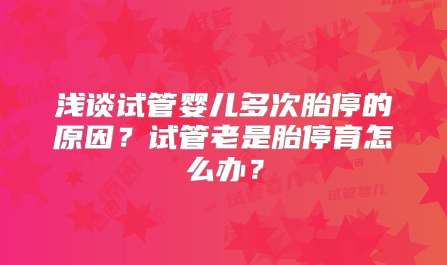 浅谈试管婴儿多次胎停的原因？试管老是胎停育怎么办？