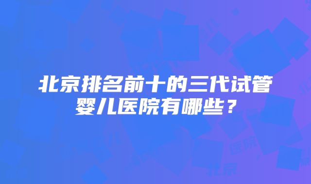 北京排名前十的三代试管婴儿医院有哪些？
