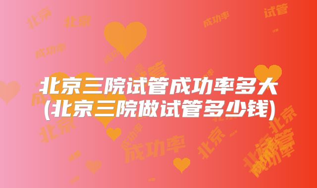 北京三院试管成功率多大(北京三院做试管多少钱)