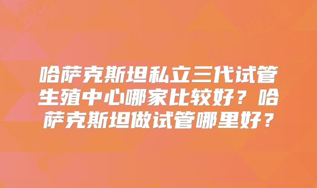 哈萨克斯坦私立三代试管生殖中心哪家比较好?哈萨克斯坦做试管哪里好?
