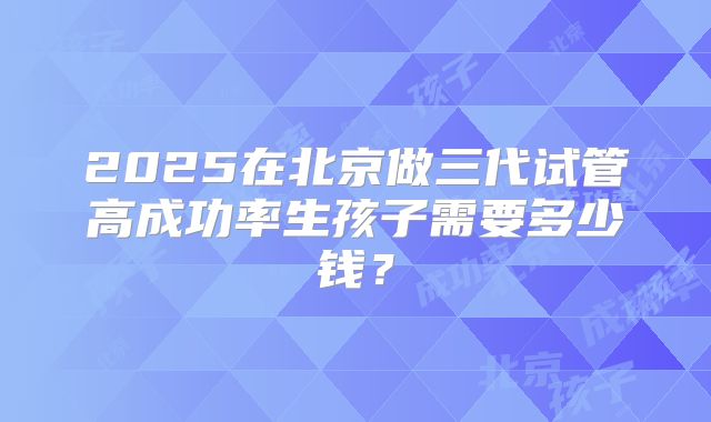 2025在北京做三代试管高成功率生孩子需要多少钱？