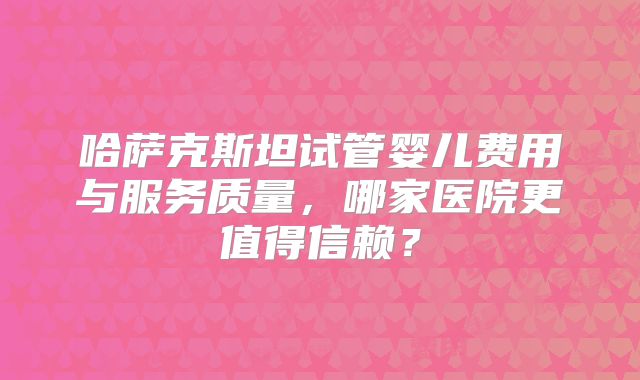 哈萨克斯坦试管婴儿费用与服务质量,哪家医院更值得信赖?