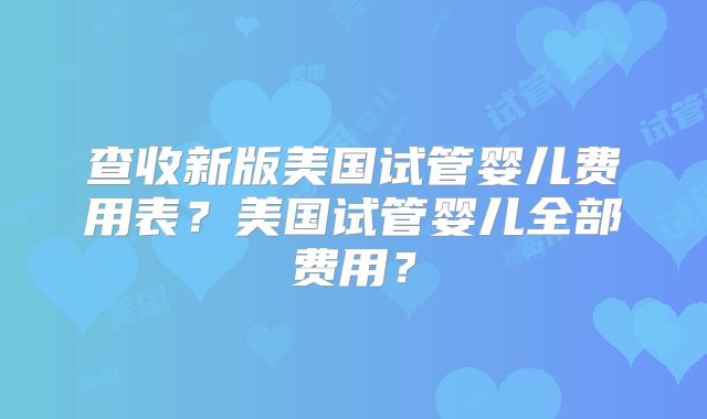 查收新版美国试管婴儿费用表？美国试管婴儿全部费用？