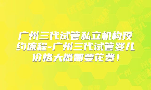 广州三代试管私立机构预约流程-广州三代试管婴儿价格大概需要花费!