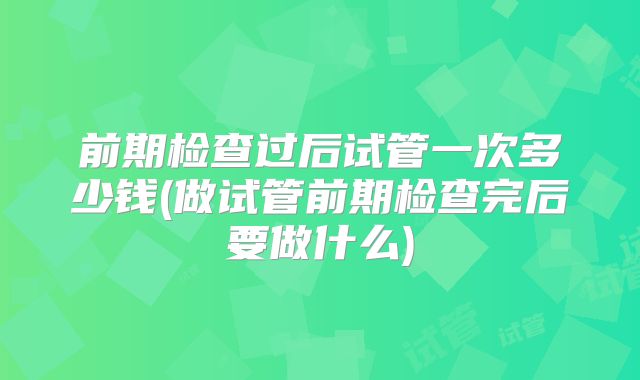 前期检查过后试管一次多少钱(做试管前期检查完后要做什么)