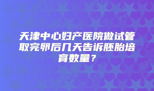 天津中心妇产医院做试管取完卵后几天告诉胚胎培育数量？