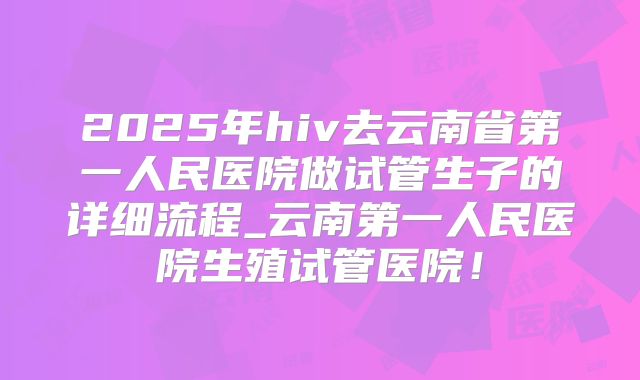 2025年hiv去云南省第一人民医院做试管生子的详细流程_云南第一人民医院生殖试管医院！