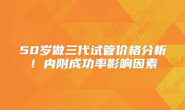 50岁做三代试管价格分析！内附成功率影响因素