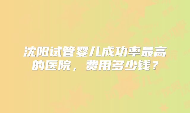 沈阳试管婴儿成功率最高的医院，费用多少钱？