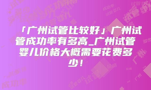 「广州试管比较好」广州试管成功率有多高_广州试管婴儿价格大概需要花费多少！