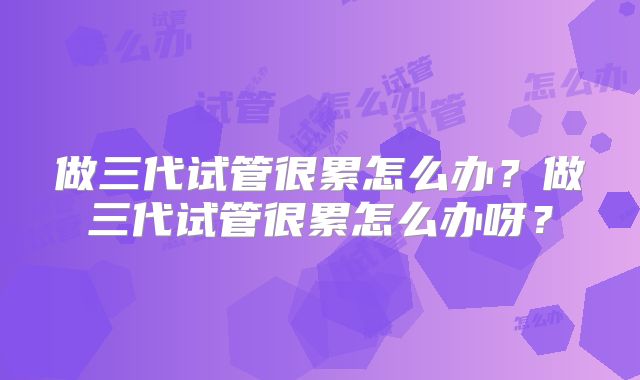 做三代试管很累怎么办？做三代试管很累怎么办呀？
