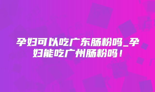 孕妇可以吃广东肠粉吗_孕妇能吃广州肠粉吗！