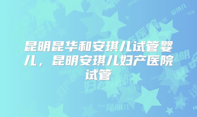 昆明昆华和安琪儿试管婴儿，昆明安琪儿妇产医院试管