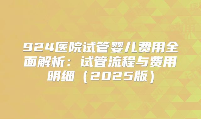 924医院试管婴儿费用全面解析：试管流程与费用明细（2025版）