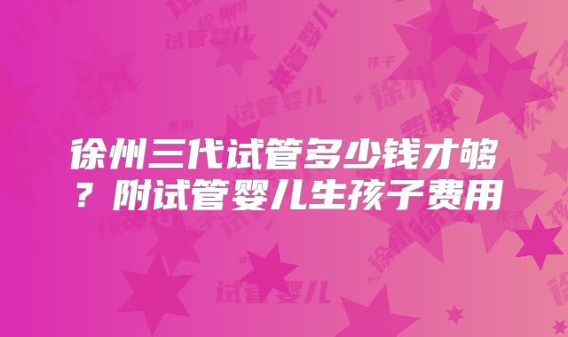 徐州三代试管多少钱才够？附试管婴儿生孩子费用
