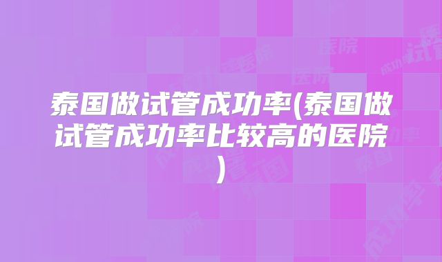 泰国做试管成功率(泰国做试管成功率比较高的医院)