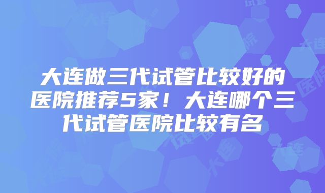 大连做三代试管比较好的医院推荐5家！大连哪个三代试管医院比较有名