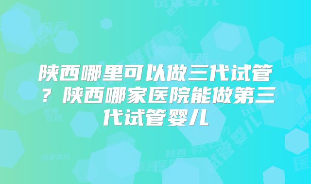 陕西哪里可以做三代试管？陕西哪家医院能做第三代试管婴儿