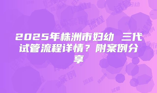 2025年株洲市妇幼 三代试管流程详情?附案例分享