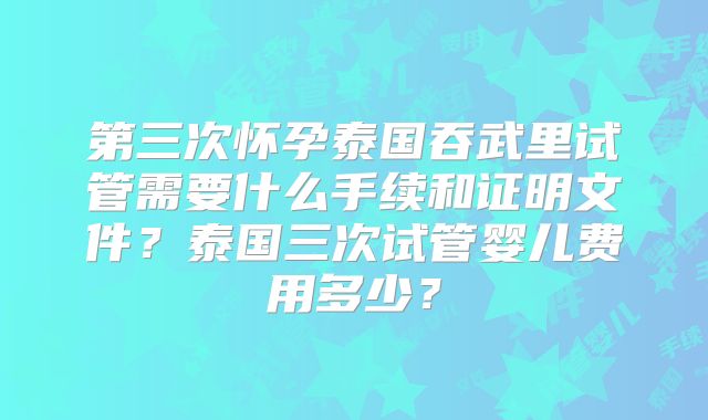 第三次怀孕泰国吞武里试管需要什么手续和证明文件？泰国三次试管婴儿费用多少？