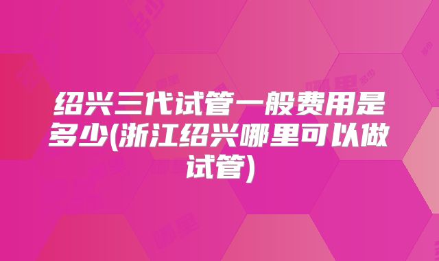 绍兴三代试管一般费用是多少(浙江绍兴哪里可以做试管)