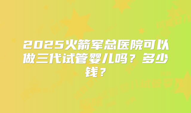 2025火箭军总医院可以做三代试管婴儿吗？多少钱？
