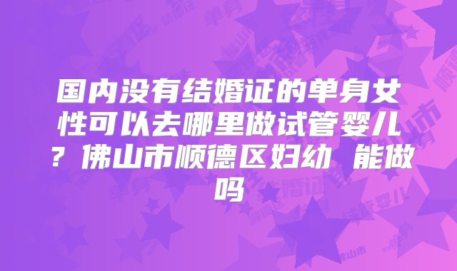 国内没有结婚证的单身女性可以去哪里做试管婴儿？佛山市顺德区妇幼 能做吗